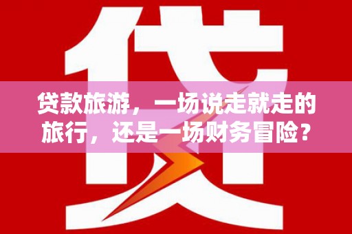 沧县贷款旅游，一场说走就走的旅行，还是一场财务冒险？