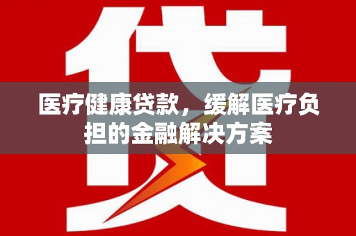 沧县医疗健康贷款，缓解医疗负担的金融解决方案