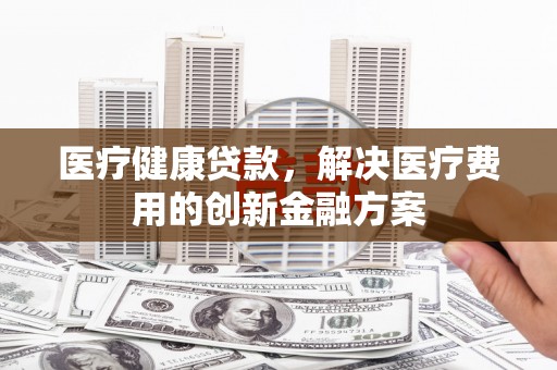 沧县医疗健康贷款，解决医疗费用的创新金融方案