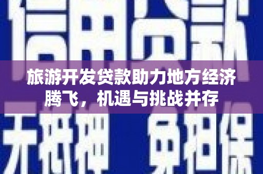 沧县旅游开发贷款助力地方经济腾飞，机遇与挑战并存