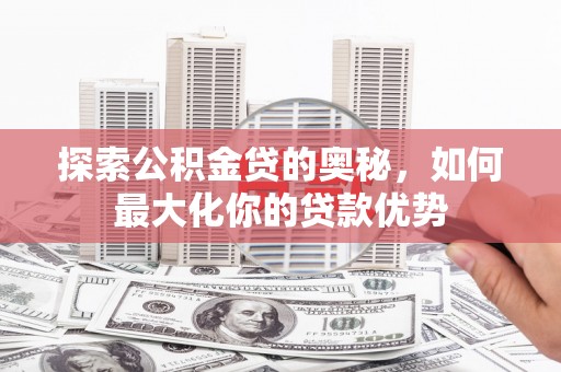 沧县探索公积金贷的奥秘，如何最大化你的贷款优势