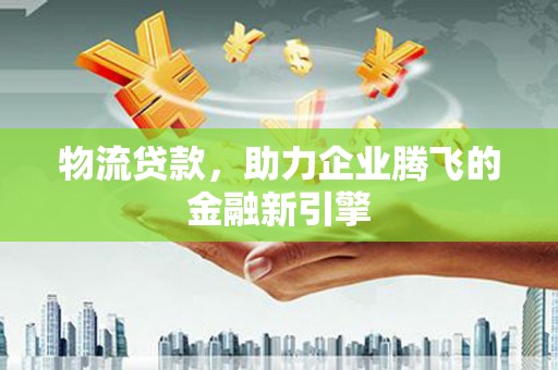 沧县物流贷款，助力企业腾飞的金融新引擎