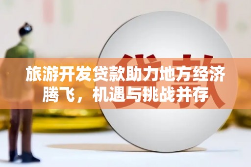沧县旅游开发贷款助力地方经济腾飞，机遇与挑战并存
