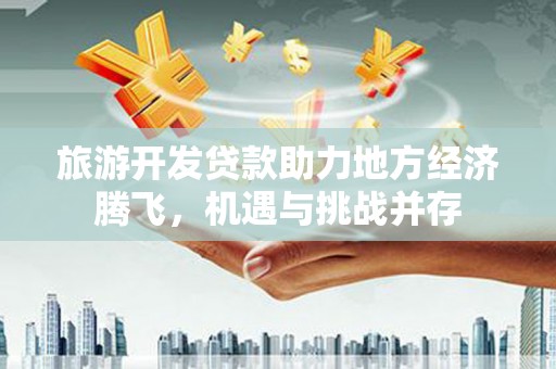 沧县旅游开发贷款助力地方经济腾飞，机遇与挑战并存