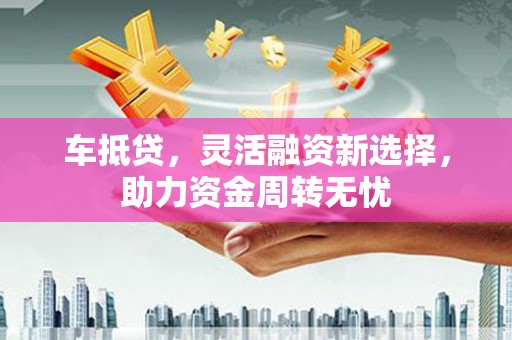 沧县车抵贷，灵活融资新选择，助力资金周转无忧