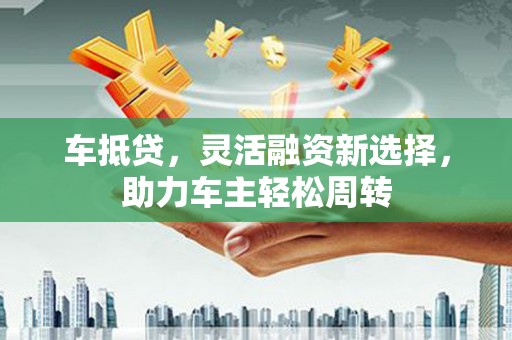 沧县车抵贷，灵活融资新选择，助力车主轻松周转