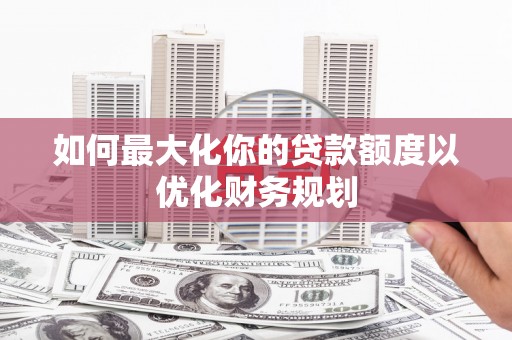 沧县如何最大化你的贷款额度以优化财务规划