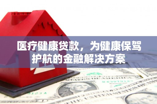 沧县医疗健康贷款，为健康保驾护航的金融解决方案