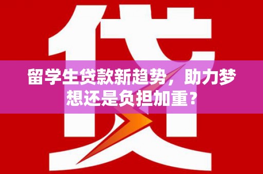 沧县留学生贷款新趋势，助力梦想还是负担加重？